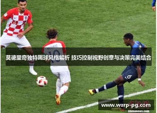 莫德里奇独特踢球风格解析 技巧控制视野创意与决策完美结合 莫德里奇独特踢球风格解析 技巧控制视野创意与决策完美结合