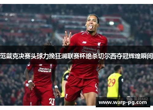 范戴克决赛头球力挽狂澜联赛杯绝杀切尔西夺冠辉煌瞬间